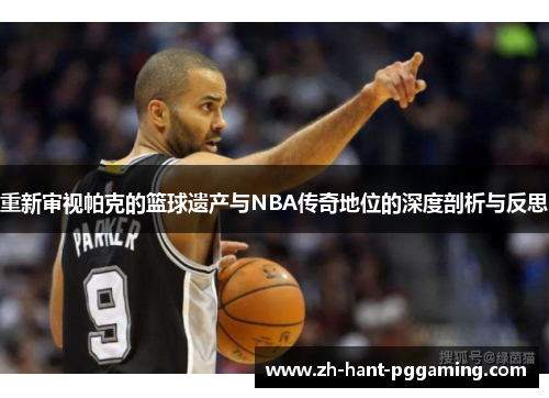 重新审视帕克的篮球遗产与NBA传奇地位的深度剖析与反思 重新审视帕克的篮球遗产与NBA传奇地位的深度剖析与反思