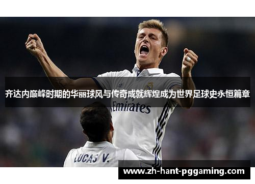 齐达内巅峰时期的华丽球风与传奇成就辉煌成为世界足球史永恒篇章 齐达内巅峰时期的华丽球风与传奇成就辉煌成为世界足球史永恒篇章