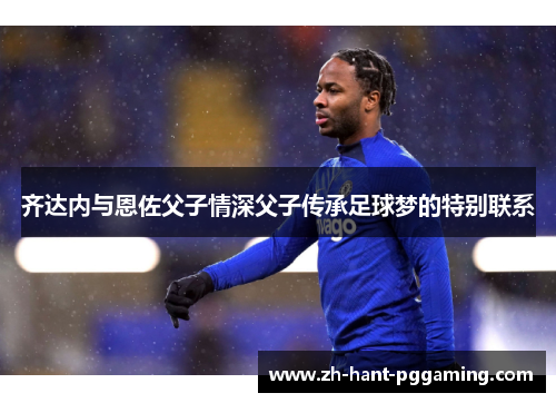 齐达内与恩佐父子情深父子传承足球梦的特别联系 齐达内与恩佐父子情深父子传承足球梦的特别联系