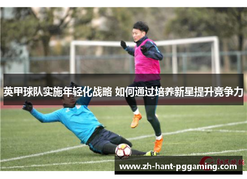 英甲球队实施年轻化战略 如何通过培养新星提升竞争力 英甲球队实施年轻化战略 如何通过培养新星提升竞争力
