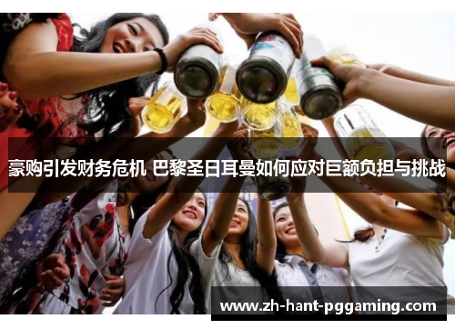 豪购引发财务危机 巴黎圣日耳曼如何应对巨额负担与挑战 豪购引发财务危机 巴黎圣日耳曼如何应对巨额负担与挑战