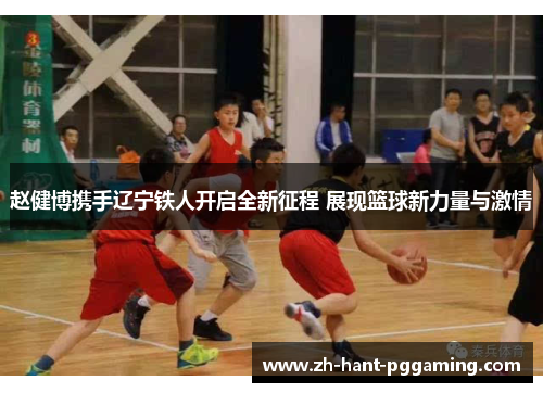 赵健博携手辽宁铁人开启全新征程 展现篮球新力量与激情 赵健博携手辽宁铁人开启全新征程 展现篮球新力量与激情