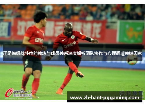 辽足保级战斗中的教练与球员关系深度解析团队协作与心理调适关键因素