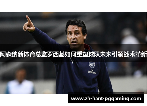 阿森纳新体育总监罗西基如何重塑球队未来引领战术革新