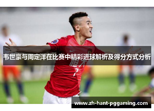 韦世豪与周定洋在比赛中精彩进球解析及得分方式分析 韦世豪与周定洋在比赛中精彩进球解析及得分方式分析