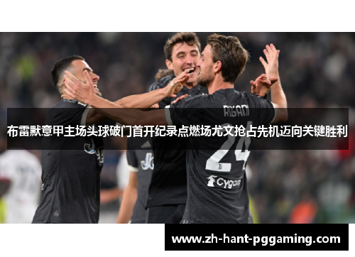布雷默意甲主场头球破门首开纪录点燃场尤文抢占先机迈向关键胜利 布雷默意甲主场头球破门首开纪录点燃场尤文抢占先机迈向关键胜利
