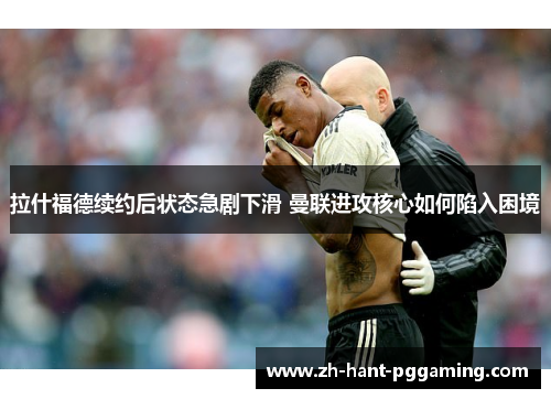 拉什福德续约后状态急剧下滑 曼联进攻核心如何陷入困境 拉什福德续约后状态急剧下滑 曼联进攻核心如何陷入困境