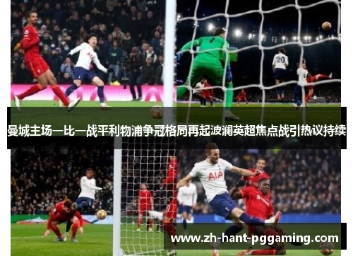 曼城主场一比一战平利物浦争冠格局再起波澜英超焦点战引热议持续