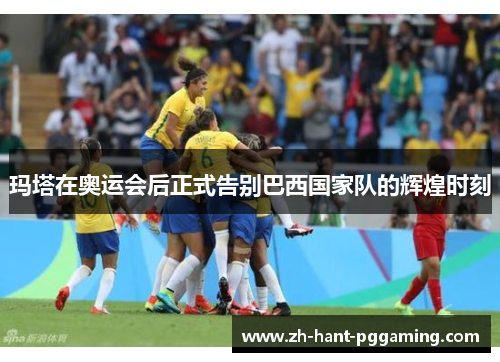 玛塔在奥运会后正式告别巴西国家队的辉煌时刻 玛塔在奥运会后正式告别巴西国家队的辉煌时刻