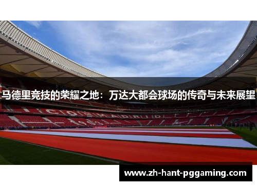 马德里竞技的荣耀之地：万达大都会球场的传奇与未来展望