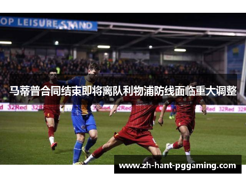 马蒂普合同结束即将离队利物浦防线面临重大调整 马蒂普合同结束即将离队利物浦防线面临重大调整