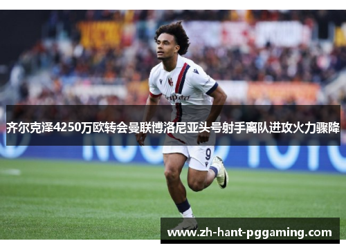 齐尔克泽4250万欧转会曼联博洛尼亚头号射手离队进攻火力骤降 齐尔克泽4250万欧转会曼联博洛尼亚头号射手离队进攻火力骤降